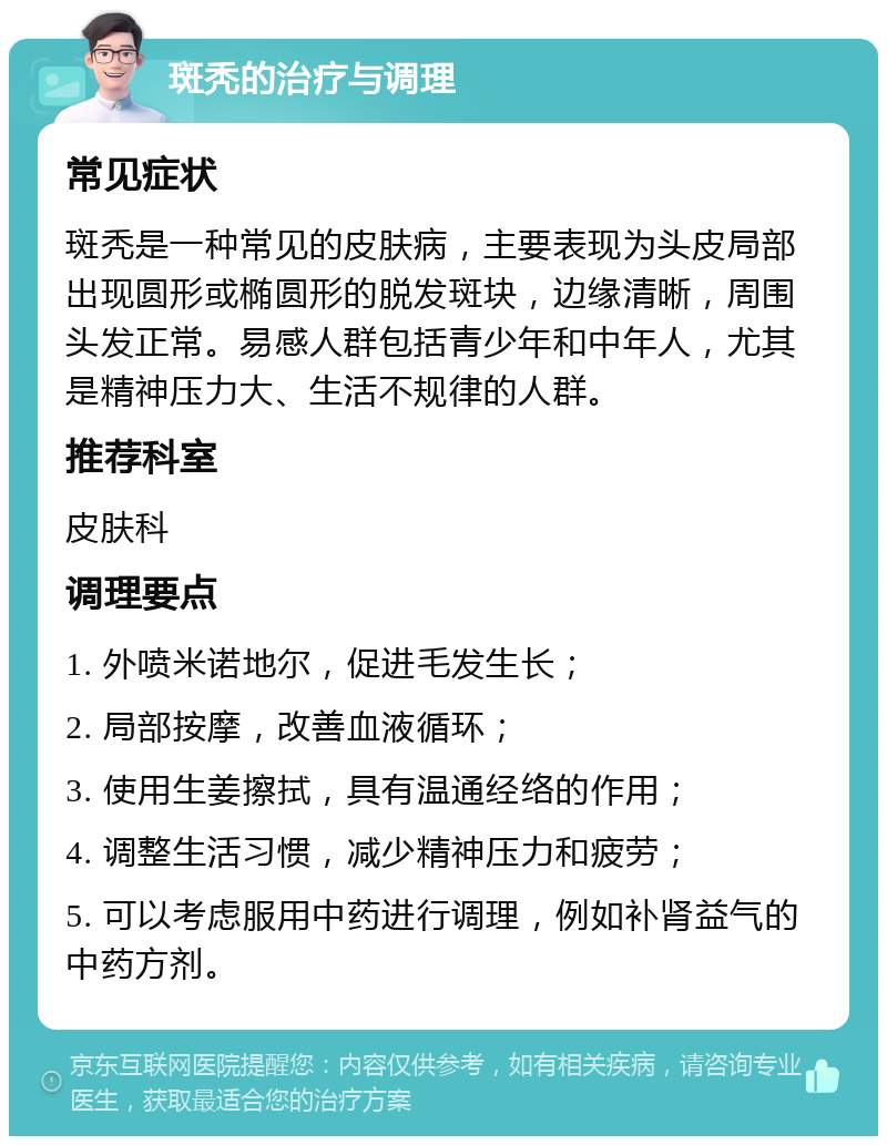 斑秃的治疗与调理 常见症状 斑秃是一种常见的皮肤病，主要表现为头皮局部出现圆形或椭圆形的脱发斑块，边缘清晰，周围头发正常。易感人群包括青少年和中年人，尤其是精神压力大、生活不规律的人群。 推荐科室 皮肤科 调理要点 1. 外喷米诺地尔，促进毛发生长； 2. 局部按摩，改善血液循环； 3. 使用生姜擦拭，具有温通经络的作用； 4. 调整生活习惯，减少精神压力和疲劳； 5. 可以考虑服用中药进行调理，例如补肾益气的中药方剂。