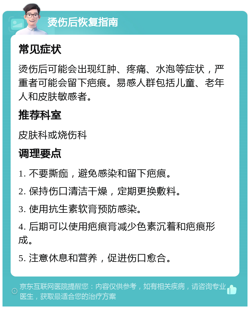 烫伤后恢复指南 常见症状 烫伤后可能会出现红肿、疼痛、水泡等症状，严重者可能会留下疤痕。易感人群包括儿童、老年人和皮肤敏感者。 推荐科室 皮肤科或烧伤科 调理要点 1. 不要撕痂，避免感染和留下疤痕。 2. 保持伤口清洁干燥，定期更换敷料。 3. 使用抗生素软膏预防感染。 4. 后期可以使用疤痕膏减少色素沉着和疤痕形成。 5. 注意休息和营养，促进伤口愈合。