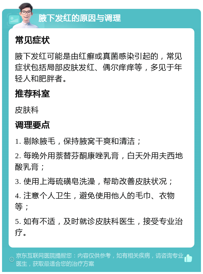 腋下发红的原因与调理 常见症状 腋下发红可能是由红癣或真菌感染引起的，常见症状包括局部皮肤发红、偶尔痒痒等，多见于年轻人和肥胖者。 推荐科室 皮肤科 调理要点 1. 剔除腋毛，保持腋窝干爽和清洁； 2. 每晚外用萘替芬酮康唑乳膏，白天外用夫西地酸乳膏； 3. 使用上海硫磺皂洗澡，帮助改善皮肤状况； 4. 注意个人卫生，避免使用他人的毛巾、衣物等； 5. 如有不适，及时就诊皮肤科医生，接受专业治疗。