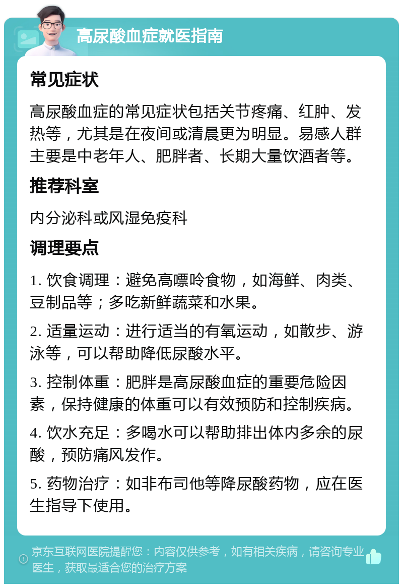 高尿酸血症就医指南 常见症状 高尿酸血症的常见症状包括关节疼痛、红肿、发热等，尤其是在夜间或清晨更为明显。易感人群主要是中老年人、肥胖者、长期大量饮酒者等。 推荐科室 内分泌科或风湿免疫科 调理要点 1. 饮食调理：避免高嘌呤食物，如海鲜、肉类、豆制品等；多吃新鲜蔬菜和水果。 2. 适量运动：进行适当的有氧运动，如散步、游泳等，可以帮助降低尿酸水平。 3. 控制体重：肥胖是高尿酸血症的重要危险因素，保持健康的体重可以有效预防和控制疾病。 4. 饮水充足：多喝水可以帮助排出体内多余的尿酸，预防痛风发作。 5. 药物治疗：如非布司他等降尿酸药物，应在医生指导下使用。