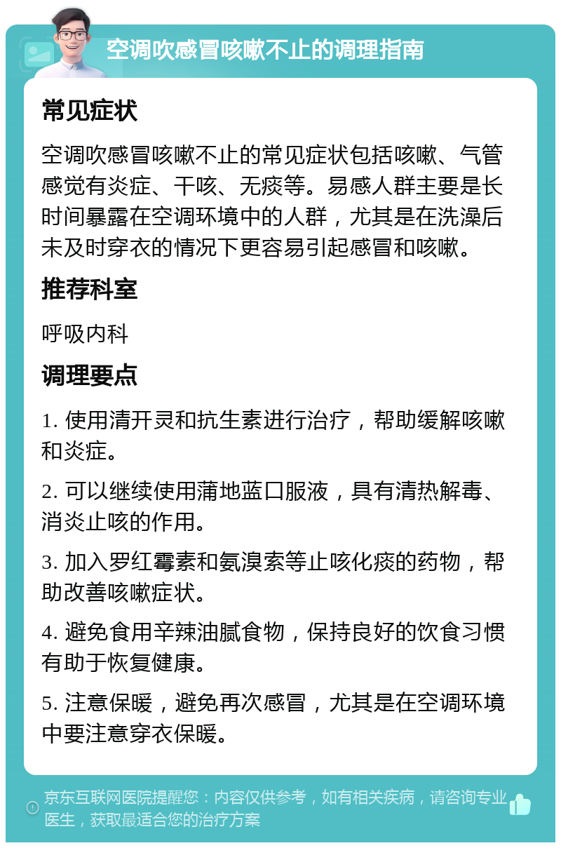 空调吹感冒咳嗽不止的调理指南 常见症状 空调吹感冒咳嗽不止的常见症状包括咳嗽、气管感觉有炎症、干咳、无痰等。易感人群主要是长时间暴露在空调环境中的人群，尤其是在洗澡后未及时穿衣的情况下更容易引起感冒和咳嗽。 推荐科室 呼吸内科 调理要点 1. 使用清开灵和抗生素进行治疗，帮助缓解咳嗽和炎症。 2. 可以继续使用蒲地蓝口服液，具有清热解毒、消炎止咳的作用。 3. 加入罗红霉素和氨溴索等止咳化痰的药物，帮助改善咳嗽症状。 4. 避免食用辛辣油腻食物，保持良好的饮食习惯有助于恢复健康。 5. 注意保暖，避免再次感冒，尤其是在空调环境中要注意穿衣保暖。