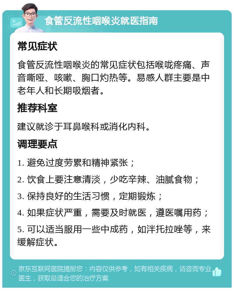 食管反流性咽喉炎就医指南 常见症状 食管反流性咽喉炎的常见症状包括喉咙疼痛、声音嘶哑、咳嗽、胸口灼热等。易感人群主要是中老年人和长期吸烟者。 推荐科室 建议就诊于耳鼻喉科或消化内科。 调理要点 1. 避免过度劳累和精神紧张； 2. 饮食上要注意清淡，少吃辛辣、油腻食物； 3. 保持良好的生活习惯，定期锻炼； 4. 如果症状严重，需要及时就医，遵医嘱用药； 5. 可以适当服用一些中成药，如泮托拉唑等，来缓解症状。