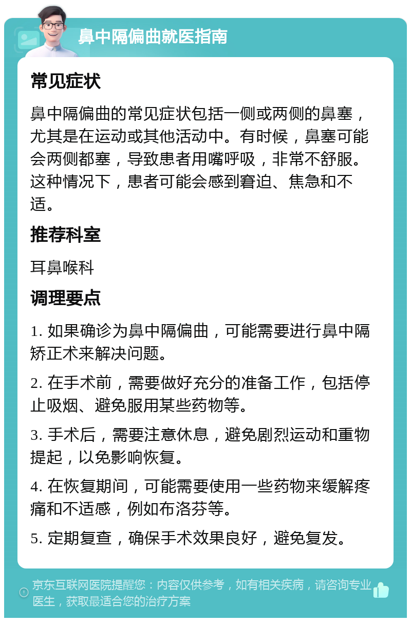 鼻中隔偏曲就医指南 常见症状 鼻中隔偏曲的常见症状包括一侧或两侧的鼻塞，尤其是在运动或其他活动中。有时候，鼻塞可能会两侧都塞，导致患者用嘴呼吸，非常不舒服。这种情况下，患者可能会感到窘迫、焦急和不适。 推荐科室 耳鼻喉科 调理要点 1. 如果确诊为鼻中隔偏曲，可能需要进行鼻中隔矫正术来解决问题。 2. 在手术前，需要做好充分的准备工作，包括停止吸烟、避免服用某些药物等。 3. 手术后，需要注意休息，避免剧烈运动和重物提起，以免影响恢复。 4. 在恢复期间，可能需要使用一些药物来缓解疼痛和不适感，例如布洛芬等。 5. 定期复查，确保手术效果良好，避免复发。