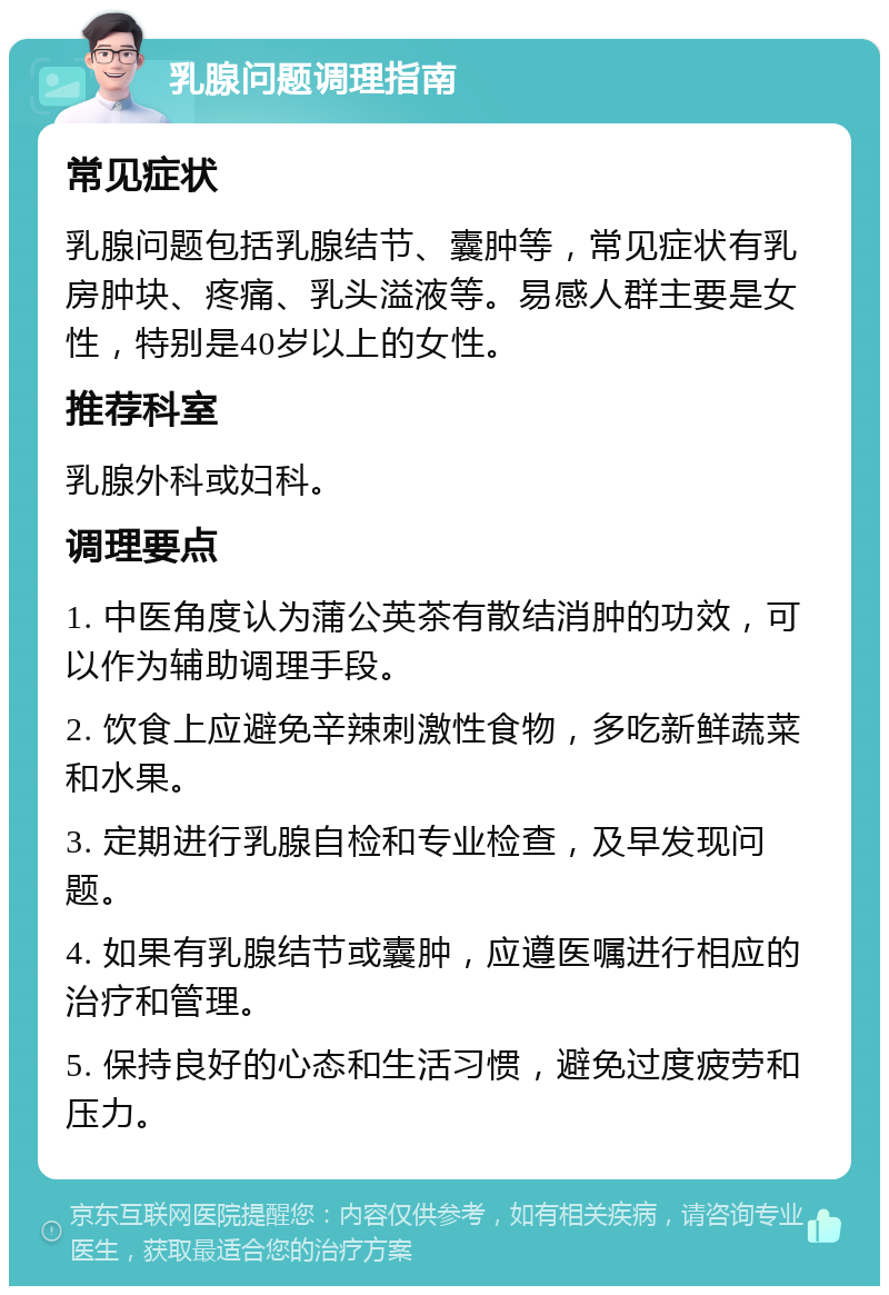 乳腺问题调理指南 常见症状 乳腺问题包括乳腺结节、囊肿等，常见症状有乳房肿块、疼痛、乳头溢液等。易感人群主要是女性，特别是40岁以上的女性。 推荐科室 乳腺外科或妇科。 调理要点 1. 中医角度认为蒲公英茶有散结消肿的功效，可以作为辅助调理手段。 2. 饮食上应避免辛辣刺激性食物，多吃新鲜蔬菜和水果。 3. 定期进行乳腺自检和专业检查，及早发现问题。 4. 如果有乳腺结节或囊肿，应遵医嘱进行相应的治疗和管理。 5. 保持良好的心态和生活习惯，避免过度疲劳和压力。