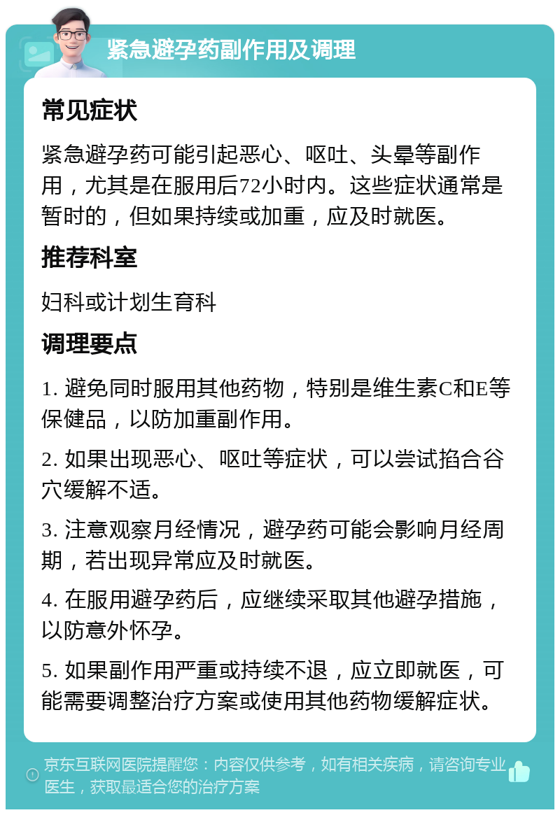 紧急避孕药副作用及调理 常见症状 紧急避孕药可能引起恶心、呕吐、头晕等副作用，尤其是在服用后72小时内。这些症状通常是暂时的，但如果持续或加重，应及时就医。 推荐科室 妇科或计划生育科 调理要点 1. 避免同时服用其他药物，特别是维生素C和E等保健品，以防加重副作用。 2. 如果出现恶心、呕吐等症状，可以尝试掐合谷穴缓解不适。 3. 注意观察月经情况，避孕药可能会影响月经周期，若出现异常应及时就医。 4. 在服用避孕药后，应继续采取其他避孕措施，以防意外怀孕。 5. 如果副作用严重或持续不退，应立即就医，可能需要调整治疗方案或使用其他药物缓解症状。