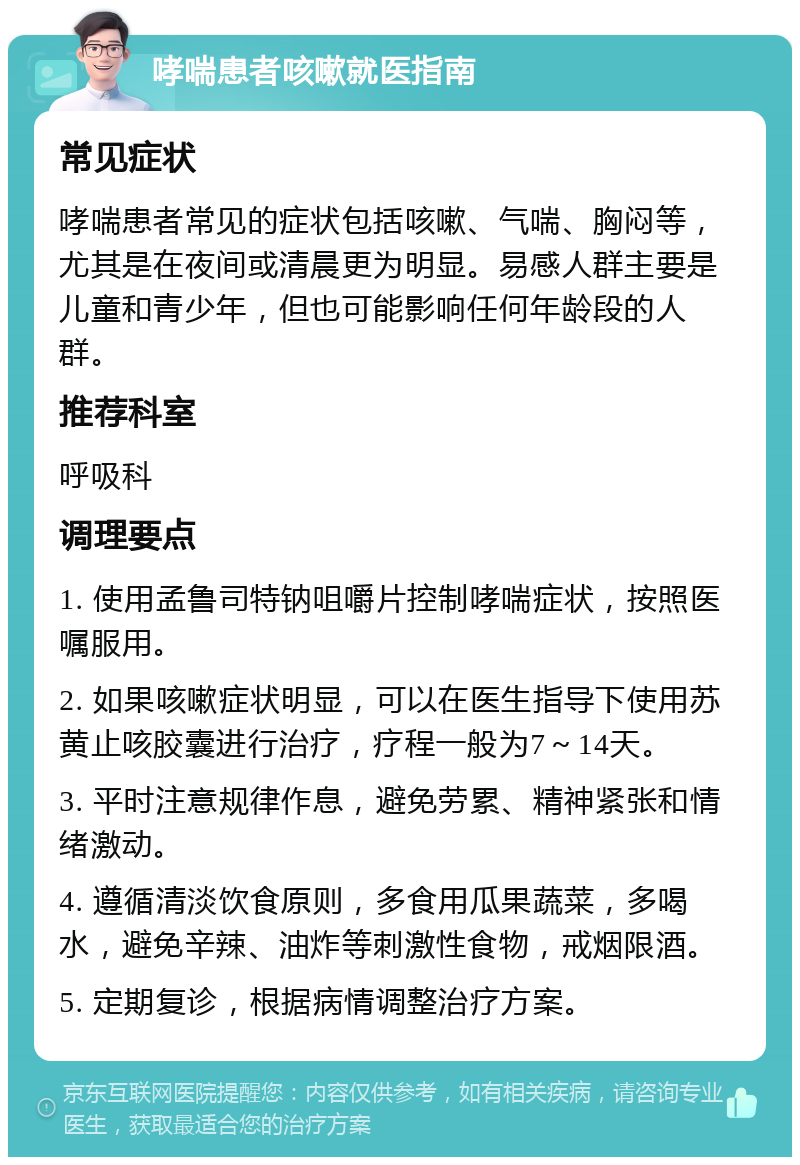 哮喘患者咳嗽就医指南 常见症状 哮喘患者常见的症状包括咳嗽、气喘、胸闷等，尤其是在夜间或清晨更为明显。易感人群主要是儿童和青少年，但也可能影响任何年龄段的人群。 推荐科室 呼吸科 调理要点 1. 使用孟鲁司特钠咀嚼片控制哮喘症状，按照医嘱服用。 2. 如果咳嗽症状明显，可以在医生指导下使用苏黄止咳胶囊进行治疗，疗程一般为7～14天。 3. 平时注意规律作息，避免劳累、精神紧张和情绪激动。 4. 遵循清淡饮食原则，多食用瓜果蔬菜，多喝水，避免辛辣、油炸等刺激性食物，戒烟限酒。 5. 定期复诊，根据病情调整治疗方案。