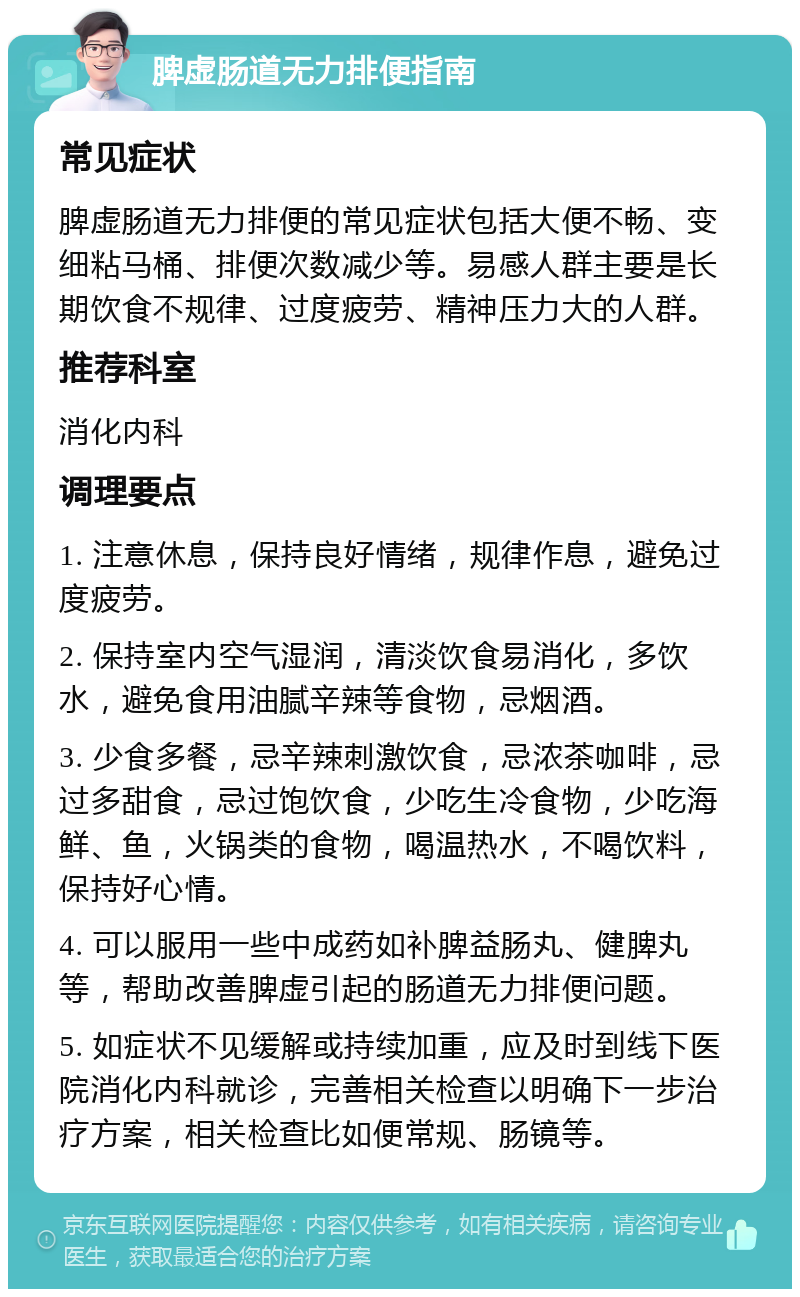 脾虚肠道无力排便指南 常见症状 脾虚肠道无力排便的常见症状包括大便不畅、变细粘马桶、排便次数减少等。易感人群主要是长期饮食不规律、过度疲劳、精神压力大的人群。 推荐科室 消化内科 调理要点 1. 注意休息，保持良好情绪，规律作息，避免过度疲劳。 2. 保持室内空气湿润，清淡饮食易消化，多饮水，避免食用油腻辛辣等食物，忌烟酒。 3. 少食多餐，忌辛辣刺激饮食，忌浓茶咖啡，忌过多甜食，忌过饱饮食，少吃生冷食物，少吃海鲜、鱼，火锅类的食物，喝温热水，不喝饮料，保持好心情。 4. 可以服用一些中成药如补脾益肠丸、健脾丸等，帮助改善脾虚引起的肠道无力排便问题。 5. 如症状不见缓解或持续加重，应及时到线下医院消化内科就诊，完善相关检查以明确下一步治疗方案，相关检查比如便常规、肠镜等。