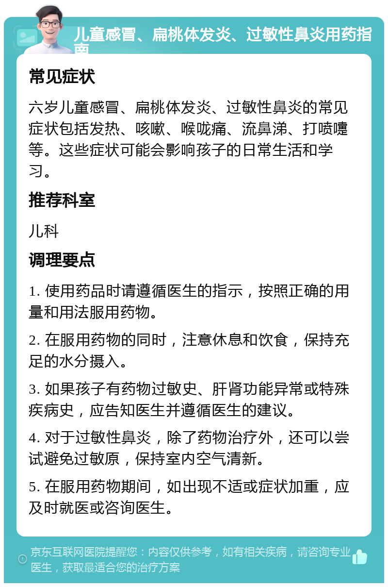 儿童感冒、扁桃体发炎、过敏性鼻炎用药指南 常见症状 六岁儿童感冒、扁桃体发炎、过敏性鼻炎的常见症状包括发热、咳嗽、喉咙痛、流鼻涕、打喷嚏等。这些症状可能会影响孩子的日常生活和学习。 推荐科室 儿科 调理要点 1. 使用药品时请遵循医生的指示，按照正确的用量和用法服用药物。 2. 在服用药物的同时，注意休息和饮食，保持充足的水分摄入。 3. 如果孩子有药物过敏史、肝肾功能异常或特殊疾病史，应告知医生并遵循医生的建议。 4. 对于过敏性鼻炎，除了药物治疗外，还可以尝试避免过敏原，保持室内空气清新。 5. 在服用药物期间，如出现不适或症状加重，应及时就医或咨询医生。