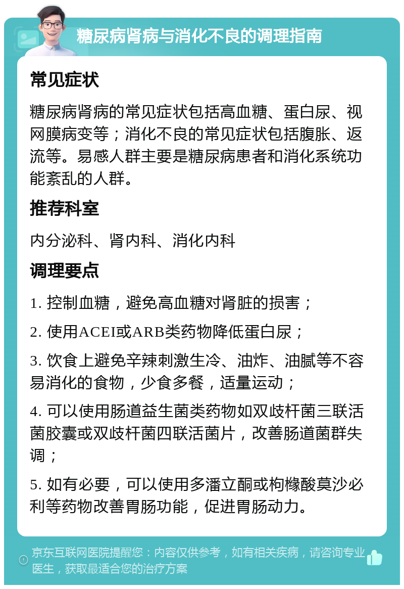 糖尿病肾病与消化不良的调理指南 常见症状 糖尿病肾病的常见症状包括高血糖、蛋白尿、视网膜病变等；消化不良的常见症状包括腹胀、返流等。易感人群主要是糖尿病患者和消化系统功能紊乱的人群。 推荐科室 内分泌科、肾内科、消化内科 调理要点 1. 控制血糖，避免高血糖对肾脏的损害； 2. 使用ACEI或ARB类药物降低蛋白尿； 3. 饮食上避免辛辣刺激生冷、油炸、油腻等不容易消化的食物，少食多餐，适量运动； 4. 可以使用肠道益生菌类药物如双歧杆菌三联活菌胶囊或双歧杆菌四联活菌片，改善肠道菌群失调； 5. 如有必要，可以使用多潘立酮或枸橼酸莫沙必利等药物改善胃肠功能，促进胃肠动力。