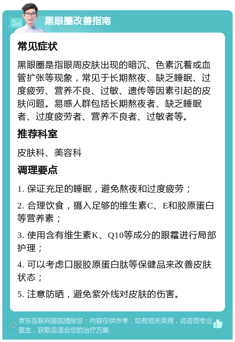 黑眼圈改善指南 常见症状 黑眼圈是指眼周皮肤出现的暗沉、色素沉着或血管扩张等现象，常见于长期熬夜、缺乏睡眠、过度疲劳、营养不良、过敏、遗传等因素引起的皮肤问题。易感人群包括长期熬夜者、缺乏睡眠者、过度疲劳者、营养不良者、过敏者等。 推荐科室 皮肤科、美容科 调理要点 1. 保证充足的睡眠，避免熬夜和过度疲劳； 2. 合理饮食，摄入足够的维生素C、E和胶原蛋白等营养素； 3. 使用含有维生素K、Q10等成分的眼霜进行局部护理； 4. 可以考虑口服胶原蛋白肽等保健品来改善皮肤状态； 5. 注意防晒，避免紫外线对皮肤的伤害。