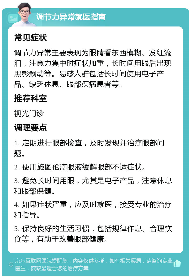 调节力异常就医指南 常见症状 调节力异常主要表现为眼睛看东西模糊、发红流泪，注意力集中时症状加重，长时间用眼后出现黑影飘动等。易感人群包括长时间使用电子产品、缺乏休息、眼部疾病患者等。 推荐科室 视光门诊 调理要点 1. 定期进行眼部检查，及时发现并治疗眼部问题。 2. 使用施图伦滴眼液缓解眼部不适症状。 3. 避免长时间用眼，尤其是电子产品，注意休息和眼部保健。 4. 如果症状严重，应及时就医，接受专业的治疗和指导。 5. 保持良好的生活习惯，包括规律作息、合理饮食等，有助于改善眼部健康。