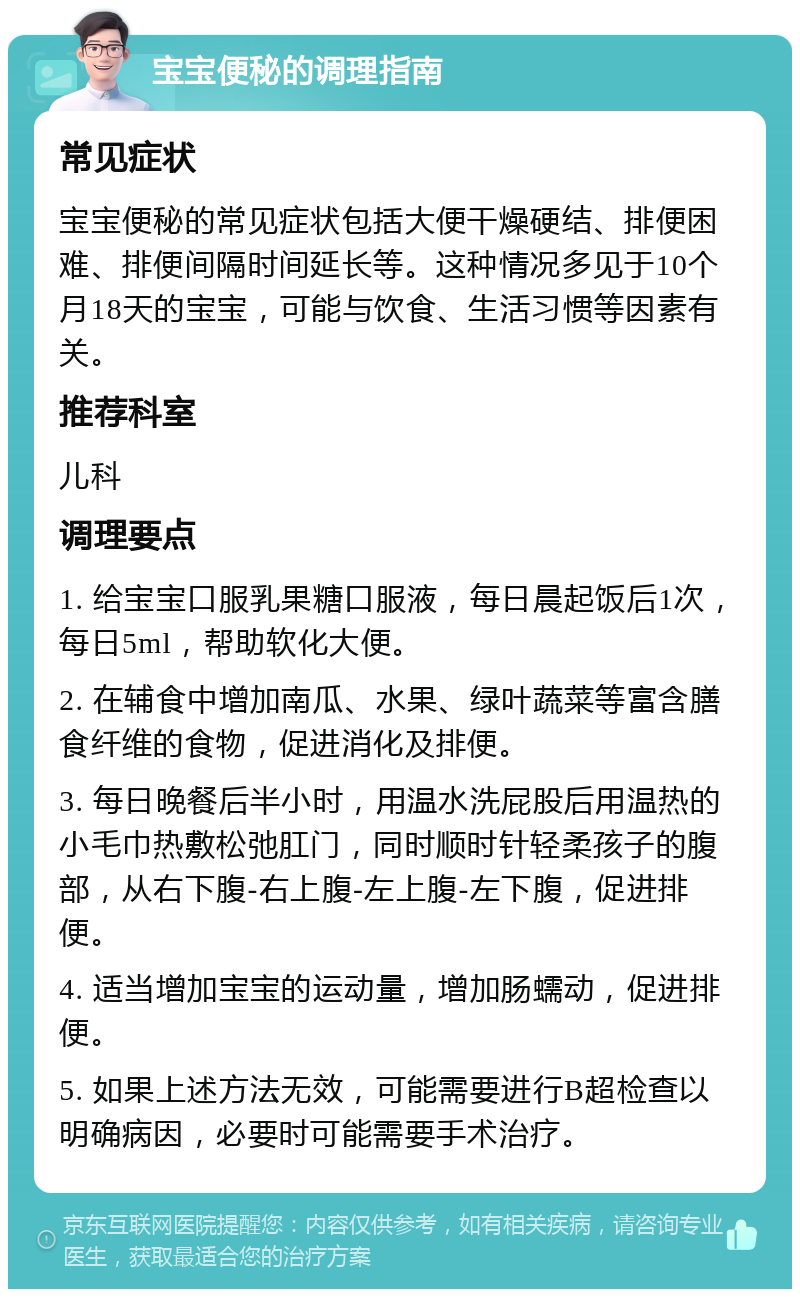 宝宝便秘的调理指南 常见症状 宝宝便秘的常见症状包括大便干燥硬结、排便困难、排便间隔时间延长等。这种情况多见于10个月18天的宝宝，可能与饮食、生活习惯等因素有关。 推荐科室 儿科 调理要点 1. 给宝宝口服乳果糖口服液，每日晨起饭后1次，每日5ml，帮助软化大便。 2. 在辅食中增加南瓜、水果、绿叶蔬菜等富含膳食纤维的食物，促进消化及排便。 3. 每日晚餐后半小时，用温水洗屁股后用温热的小毛巾热敷松弛肛门，同时顺时针轻柔孩子的腹部，从右下腹-右上腹-左上腹-左下腹，促进排便。 4. 适当增加宝宝的运动量，增加肠蠕动，促进排便。 5. 如果上述方法无效，可能需要进行B超检查以明确病因，必要时可能需要手术治疗。