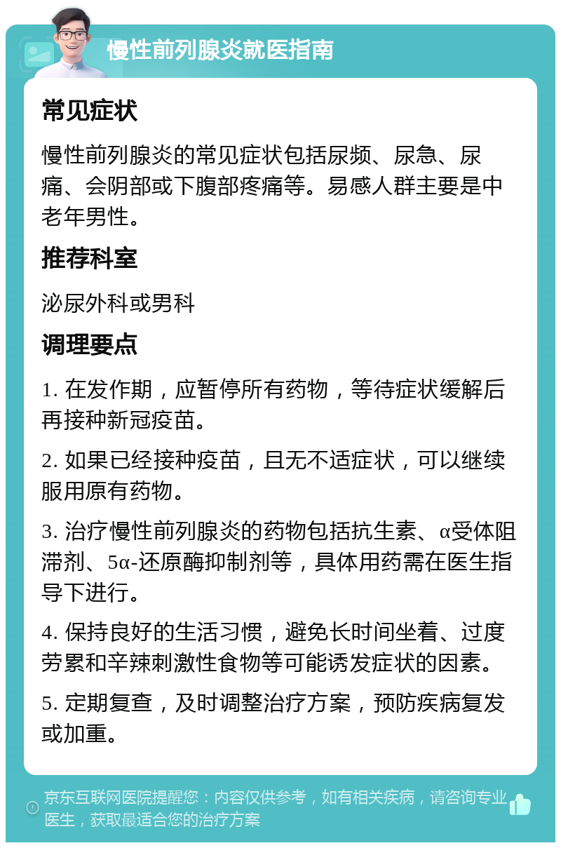 慢性前列腺炎就医指南 常见症状 慢性前列腺炎的常见症状包括尿频、尿急、尿痛、会阴部或下腹部疼痛等。易感人群主要是中老年男性。 推荐科室 泌尿外科或男科 调理要点 1. 在发作期，应暂停所有药物，等待症状缓解后再接种新冠疫苗。 2. 如果已经接种疫苗，且无不适症状，可以继续服用原有药物。 3. 治疗慢性前列腺炎的药物包括抗生素、α受体阻滞剂、5α-还原酶抑制剂等，具体用药需在医生指导下进行。 4. 保持良好的生活习惯，避免长时间坐着、过度劳累和辛辣刺激性食物等可能诱发症状的因素。 5. 定期复查，及时调整治疗方案，预防疾病复发或加重。