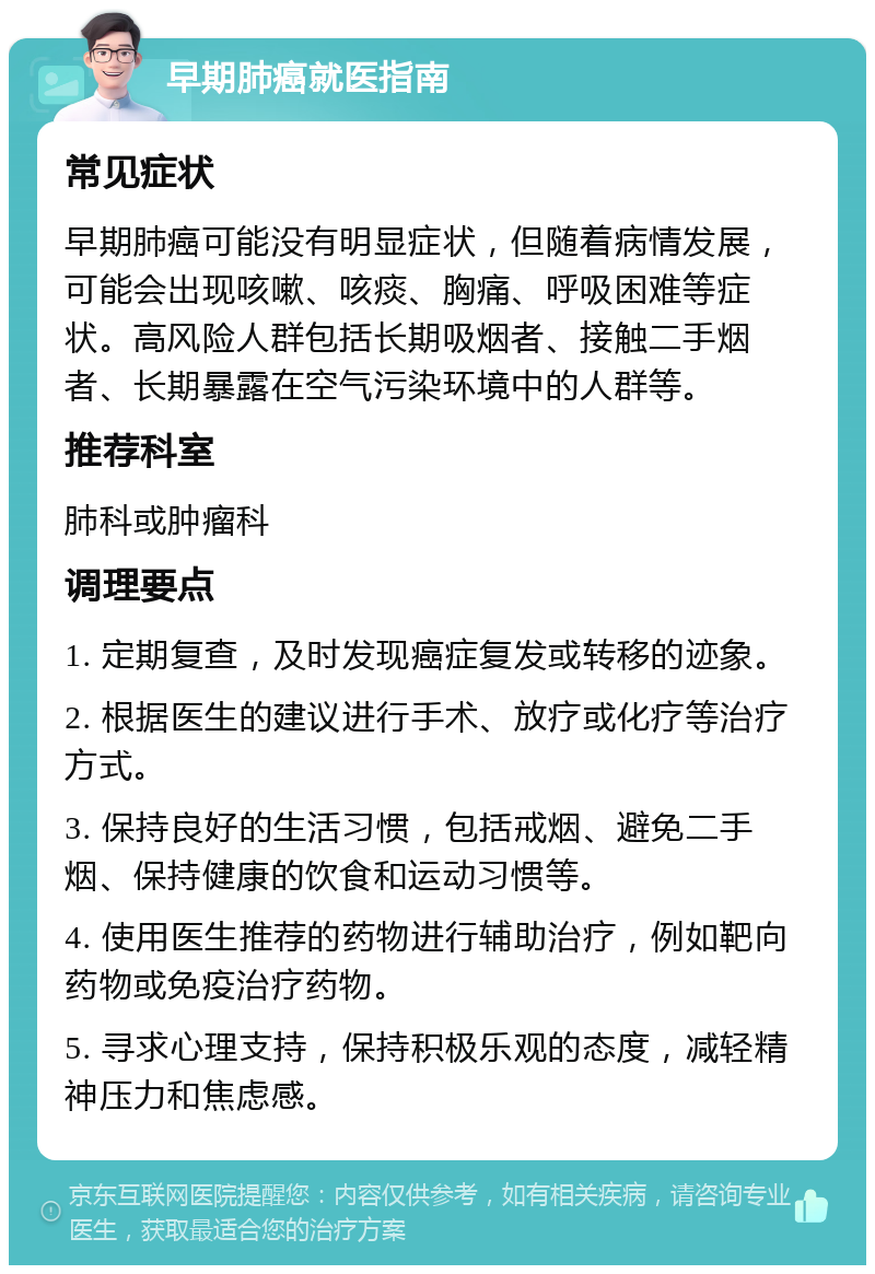 早期肺癌就医指南 常见症状 早期肺癌可能没有明显症状，但随着病情发展，可能会出现咳嗽、咳痰、胸痛、呼吸困难等症状。高风险人群包括长期吸烟者、接触二手烟者、长期暴露在空气污染环境中的人群等。 推荐科室 肺科或肿瘤科 调理要点 1. 定期复查，及时发现癌症复发或转移的迹象。 2. 根据医生的建议进行手术、放疗或化疗等治疗方式。 3. 保持良好的生活习惯，包括戒烟、避免二手烟、保持健康的饮食和运动习惯等。 4. 使用医生推荐的药物进行辅助治疗，例如靶向药物或免疫治疗药物。 5. 寻求心理支持，保持积极乐观的态度，减轻精神压力和焦虑感。