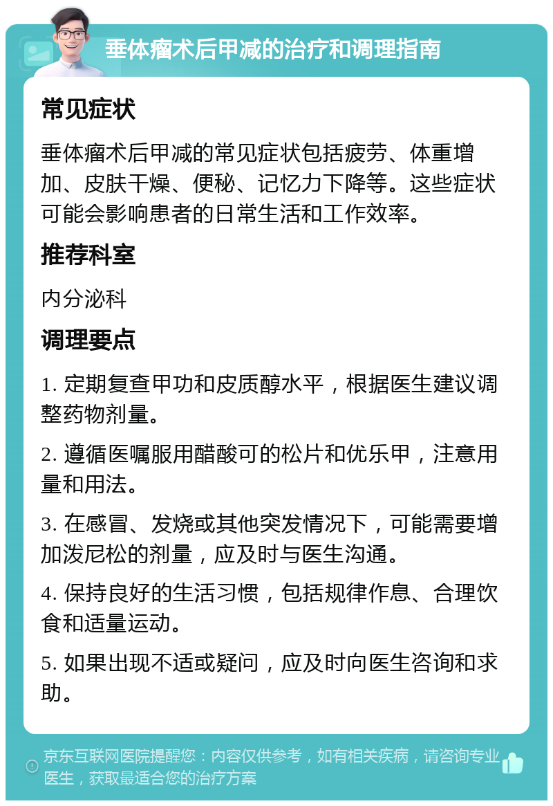 垂体瘤术后甲减的治疗和调理指南 常见症状 垂体瘤术后甲减的常见症状包括疲劳、体重增加、皮肤干燥、便秘、记忆力下降等。这些症状可能会影响患者的日常生活和工作效率。 推荐科室 内分泌科 调理要点 1. 定期复查甲功和皮质醇水平，根据医生建议调整药物剂量。 2. 遵循医嘱服用醋酸可的松片和优乐甲，注意用量和用法。 3. 在感冒、发烧或其他突发情况下，可能需要增加泼尼松的剂量，应及时与医生沟通。 4. 保持良好的生活习惯，包括规律作息、合理饮食和适量运动。 5. 如果出现不适或疑问，应及时向医生咨询和求助。