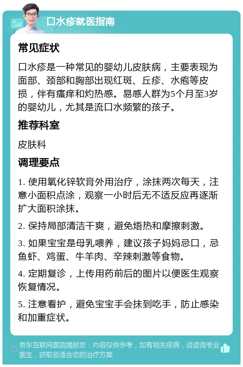 口水疹就医指南 常见症状 口水疹是一种常见的婴幼儿皮肤病，主要表现为面部、颈部和胸部出现红斑、丘疹、水疱等皮损，伴有瘙痒和灼热感。易感人群为5个月至3岁的婴幼儿，尤其是流口水频繁的孩子。 推荐科室 皮肤科 调理要点 1. 使用氧化锌软膏外用治疗，涂抹两次每天，注意小面积点涂，观察一小时后无不适反应再逐渐扩大面积涂抹。 2. 保持局部清洁干爽，避免焐热和摩擦刺激。 3. 如果宝宝是母乳喂养，建议孩子妈妈忌口，忌鱼虾、鸡蛋、牛羊肉、辛辣刺激等食物。 4. 定期复诊，上传用药前后的图片以便医生观察恢复情况。 5. 注意看护，避免宝宝手会抹到吃手，防止感染和加重症状。