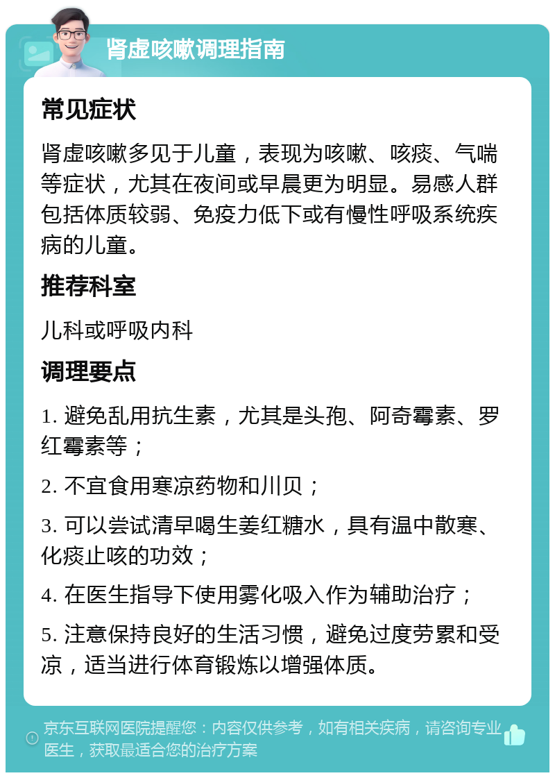 肾虚咳嗽调理指南 常见症状 肾虚咳嗽多见于儿童，表现为咳嗽、咳痰、气喘等症状，尤其在夜间或早晨更为明显。易感人群包括体质较弱、免疫力低下或有慢性呼吸系统疾病的儿童。 推荐科室 儿科或呼吸内科 调理要点 1. 避免乱用抗生素，尤其是头孢、阿奇霉素、罗红霉素等； 2. 不宜食用寒凉药物和川贝； 3. 可以尝试清早喝生姜红糖水，具有温中散寒、化痰止咳的功效； 4. 在医生指导下使用雾化吸入作为辅助治疗； 5. 注意保持良好的生活习惯，避免过度劳累和受凉，适当进行体育锻炼以增强体质。