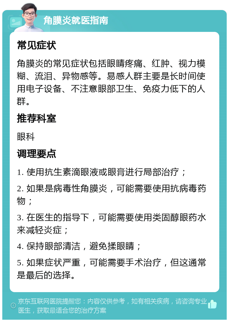 角膜炎就医指南 常见症状 角膜炎的常见症状包括眼睛疼痛、红肿、视力模糊、流泪、异物感等。易感人群主要是长时间使用电子设备、不注意眼部卫生、免疫力低下的人群。 推荐科室 眼科 调理要点 1. 使用抗生素滴眼液或眼膏进行局部治疗； 2. 如果是病毒性角膜炎，可能需要使用抗病毒药物； 3. 在医生的指导下，可能需要使用类固醇眼药水来减轻炎症； 4. 保持眼部清洁，避免揉眼睛； 5. 如果症状严重，可能需要手术治疗，但这通常是最后的选择。