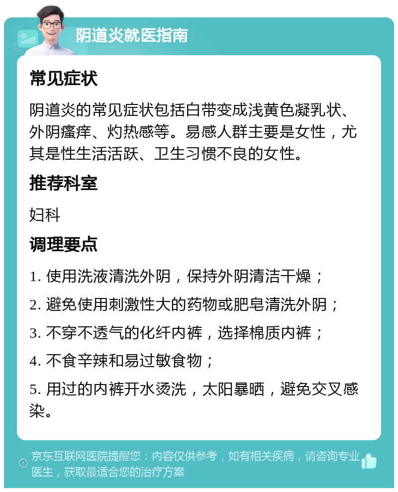 阴道炎就医指南 常见症状 阴道炎的常见症状包括白带变成浅黄色凝乳状、外阴瘙痒、灼热感等。易感人群主要是女性，尤其是性生活活跃、卫生习惯不良的女性。 推荐科室 妇科 调理要点 1. 使用洗液清洗外阴，保持外阴清洁干燥； 2. 避免使用刺激性大的药物或肥皂清洗外阴； 3. 不穿不透气的化纤内裤，选择棉质内裤； 4. 不食辛辣和易过敏食物； 5. 用过的内裤开水烫洗，太阳暴晒，避免交叉感染。