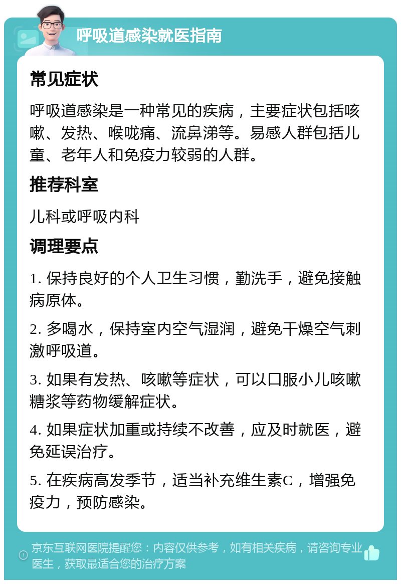 呼吸道感染就医指南 常见症状 呼吸道感染是一种常见的疾病，主要症状包括咳嗽、发热、喉咙痛、流鼻涕等。易感人群包括儿童、老年人和免疫力较弱的人群。 推荐科室 儿科或呼吸内科 调理要点 1. 保持良好的个人卫生习惯，勤洗手，避免接触病原体。 2. 多喝水，保持室内空气湿润，避免干燥空气刺激呼吸道。 3. 如果有发热、咳嗽等症状，可以口服小儿咳嗽糖浆等药物缓解症状。 4. 如果症状加重或持续不改善，应及时就医，避免延误治疗。 5. 在疾病高发季节，适当补充维生素C，增强免疫力，预防感染。