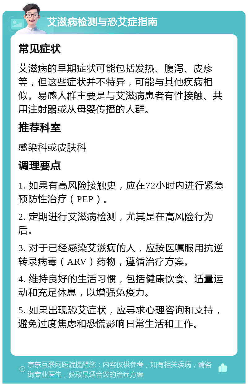 艾滋病检测与恐艾症指南 常见症状 艾滋病的早期症状可能包括发热、腹泻、皮疹等，但这些症状并不特异，可能与其他疾病相似。易感人群主要是与艾滋病患者有性接触、共用注射器或从母婴传播的人群。 推荐科室 感染科或皮肤科 调理要点 1. 如果有高风险接触史，应在72小时内进行紧急预防性治疗（PEP）。 2. 定期进行艾滋病检测，尤其是在高风险行为后。 3. 对于已经感染艾滋病的人，应按医嘱服用抗逆转录病毒（ARV）药物，遵循治疗方案。 4. 维持良好的生活习惯，包括健康饮食、适量运动和充足休息，以增强免疫力。 5. 如果出现恐艾症状，应寻求心理咨询和支持，避免过度焦虑和恐慌影响日常生活和工作。