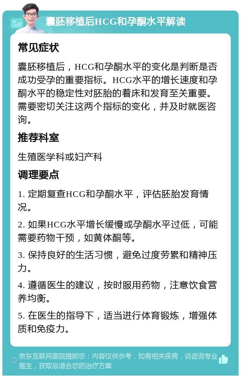 囊胚移植后HCG和孕酮水平解读 常见症状 囊胚移植后，HCG和孕酮水平的变化是判断是否成功受孕的重要指标。HCG水平的增长速度和孕酮水平的稳定性对胚胎的着床和发育至关重要。需要密切关注这两个指标的变化，并及时就医咨询。 推荐科室 生殖医学科或妇产科 调理要点 1. 定期复查HCG和孕酮水平，评估胚胎发育情况。 2. 如果HCG水平增长缓慢或孕酮水平过低，可能需要药物干预，如黄体酮等。 3. 保持良好的生活习惯，避免过度劳累和精神压力。 4. 遵循医生的建议，按时服用药物，注意饮食营养均衡。 5. 在医生的指导下，适当进行体育锻炼，增强体质和免疫力。