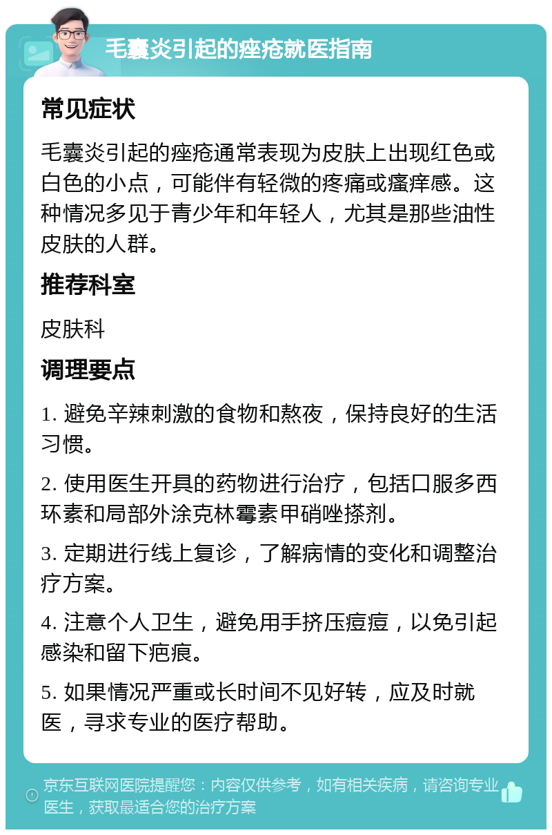 毛囊炎引起的痤疮就医指南 常见症状 毛囊炎引起的痤疮通常表现为皮肤上出现红色或白色的小点，可能伴有轻微的疼痛或瘙痒感。这种情况多见于青少年和年轻人，尤其是那些油性皮肤的人群。 推荐科室 皮肤科 调理要点 1. 避免辛辣刺激的食物和熬夜，保持良好的生活习惯。 2. 使用医生开具的药物进行治疗，包括口服多西环素和局部外涂克林霉素甲硝唑搽剂。 3. 定期进行线上复诊，了解病情的变化和调整治疗方案。 4. 注意个人卫生，避免用手挤压痘痘，以免引起感染和留下疤痕。 5. 如果情况严重或长时间不见好转，应及时就医，寻求专业的医疗帮助。