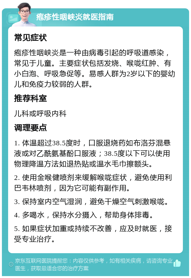 疱疹性咽峡炎就医指南 常见症状 疱疹性咽峡炎是一种由病毒引起的呼吸道感染，常见于儿童。主要症状包括发烧、喉咙红肿、有小白泡、呼吸急促等。易感人群为2岁以下的婴幼儿和免疫力较弱的人群。 推荐科室 儿科或呼吸内科 调理要点 1. 体温超过38.5度时，口服退烧药如布洛芬混悬液或对乙酰氨基酚口服液；38.5度以下可以使用物理降温方法如退热贴或温水毛巾擦额头。 2. 使用金喉健喷剂来缓解喉咙症状，避免使用利巴韦林喷剂，因为它可能有副作用。 3. 保持室内空气湿润，避免干燥空气刺激喉咙。 4. 多喝水，保持水分摄入，帮助身体排毒。 5. 如果症状加重或持续不改善，应及时就医，接受专业治疗。