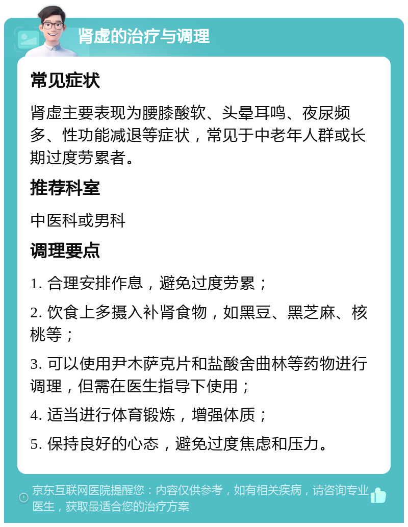 肾虚的治疗与调理 常见症状 肾虚主要表现为腰膝酸软、头晕耳鸣、夜尿频多、性功能减退等症状，常见于中老年人群或长期过度劳累者。 推荐科室 中医科或男科 调理要点 1. 合理安排作息，避免过度劳累； 2. 饮食上多摄入补肾食物，如黑豆、黑芝麻、核桃等； 3. 可以使用尹木萨克片和盐酸舍曲林等药物进行调理，但需在医生指导下使用； 4. 适当进行体育锻炼，增强体质； 5. 保持良好的心态，避免过度焦虑和压力。