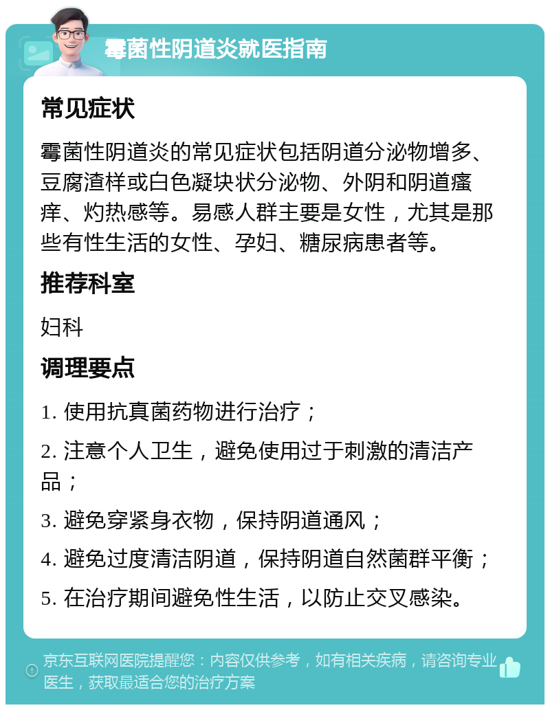 霉菌性阴道炎就医指南 常见症状 霉菌性阴道炎的常见症状包括阴道分泌物增多、豆腐渣样或白色凝块状分泌物、外阴和阴道瘙痒、灼热感等。易感人群主要是女性，尤其是那些有性生活的女性、孕妇、糖尿病患者等。 推荐科室 妇科 调理要点 1. 使用抗真菌药物进行治疗； 2. 注意个人卫生，避免使用过于刺激的清洁产品； 3. 避免穿紧身衣物，保持阴道通风； 4. 避免过度清洁阴道，保持阴道自然菌群平衡； 5. 在治疗期间避免性生活，以防止交叉感染。