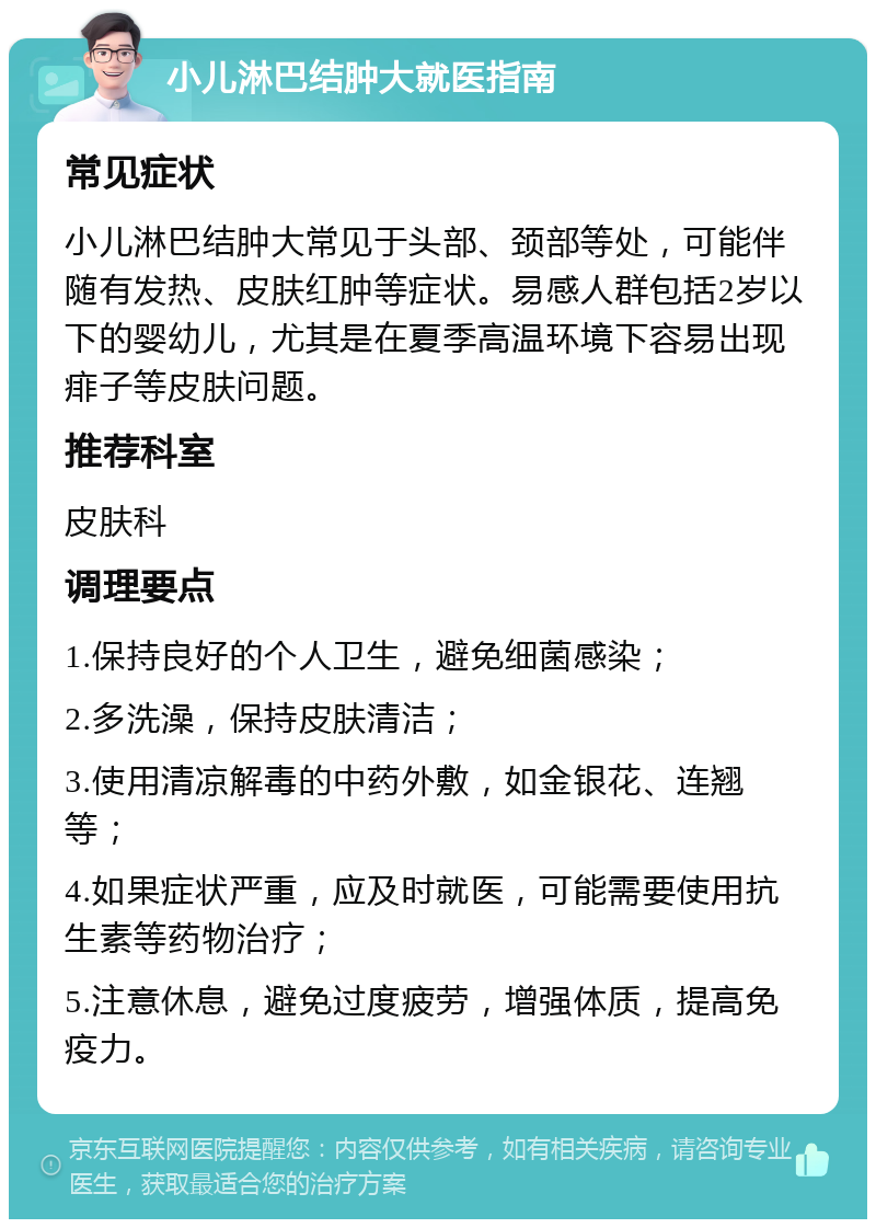 小儿淋巴结肿大就医指南 常见症状 小儿淋巴结肿大常见于头部、颈部等处，可能伴随有发热、皮肤红肿等症状。易感人群包括2岁以下的婴幼儿，尤其是在夏季高温环境下容易出现痱子等皮肤问题。 推荐科室 皮肤科 调理要点 1.保持良好的个人卫生，避免细菌感染； 2.多洗澡，保持皮肤清洁； 3.使用清凉解毒的中药外敷，如金银花、连翘等； 4.如果症状严重，应及时就医，可能需要使用抗生素等药物治疗； 5.注意休息，避免过度疲劳，增强体质，提高免疫力。