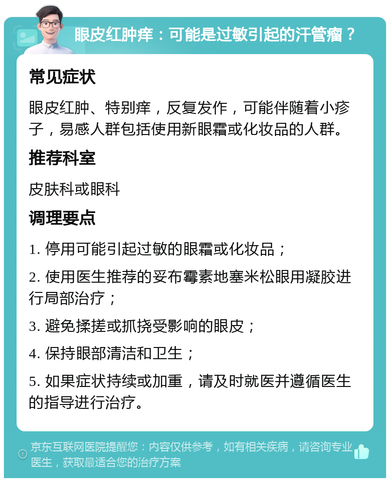 眼皮红肿痒：可能是过敏引起的汗管瘤？ 常见症状 眼皮红肿、特别痒，反复发作，可能伴随着小疹子，易感人群包括使用新眼霜或化妆品的人群。 推荐科室 皮肤科或眼科 调理要点 1. 停用可能引起过敏的眼霜或化妆品； 2. 使用医生推荐的妥布霉素地塞米松眼用凝胶进行局部治疗； 3. 避免揉搓或抓挠受影响的眼皮； 4. 保持眼部清洁和卫生； 5. 如果症状持续或加重，请及时就医并遵循医生的指导进行治疗。