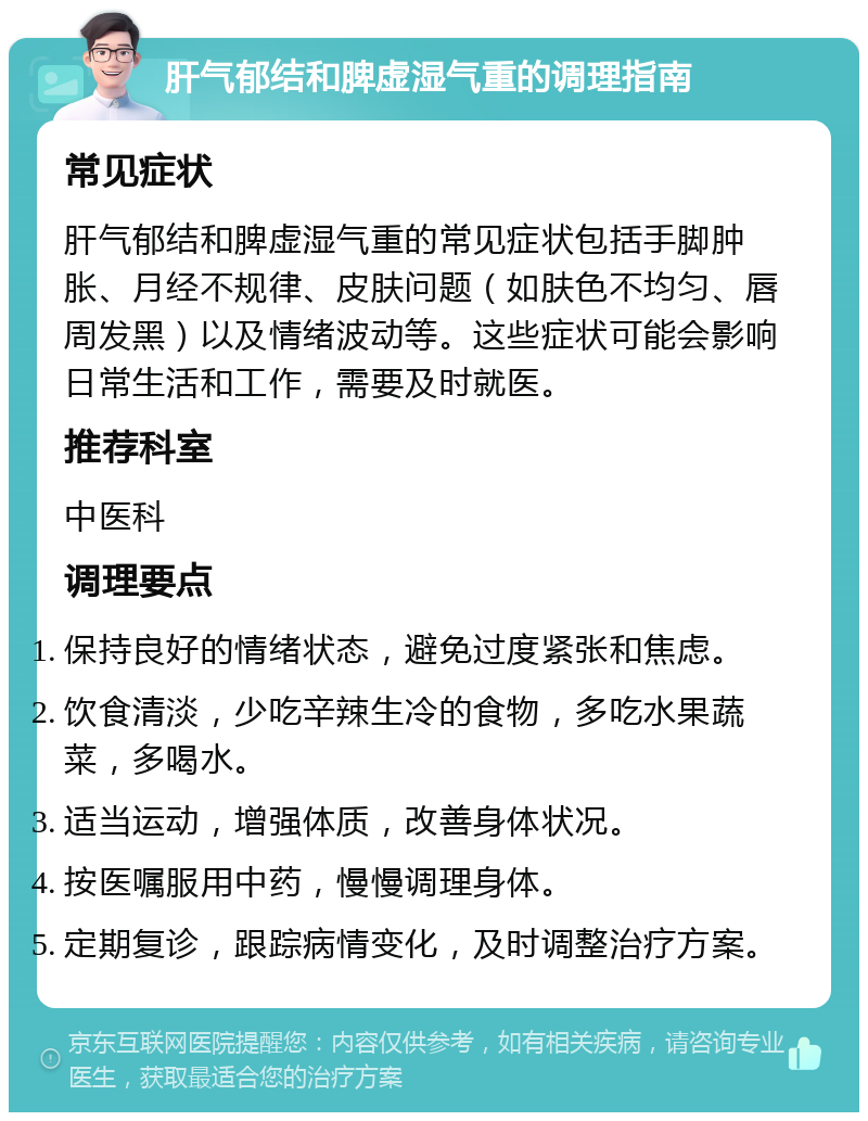 肝气郁结和脾虚湿气重的调理指南 常见症状 肝气郁结和脾虚湿气重的常见症状包括手脚肿胀、月经不规律、皮肤问题（如肤色不均匀、唇周发黑）以及情绪波动等。这些症状可能会影响日常生活和工作，需要及时就医。 推荐科室 中医科 调理要点 保持良好的情绪状态，避免过度紧张和焦虑。 饮食清淡，少吃辛辣生冷的食物，多吃水果蔬菜，多喝水。 适当运动，增强体质，改善身体状况。 按医嘱服用中药，慢慢调理身体。 定期复诊，跟踪病情变化，及时调整治疗方案。