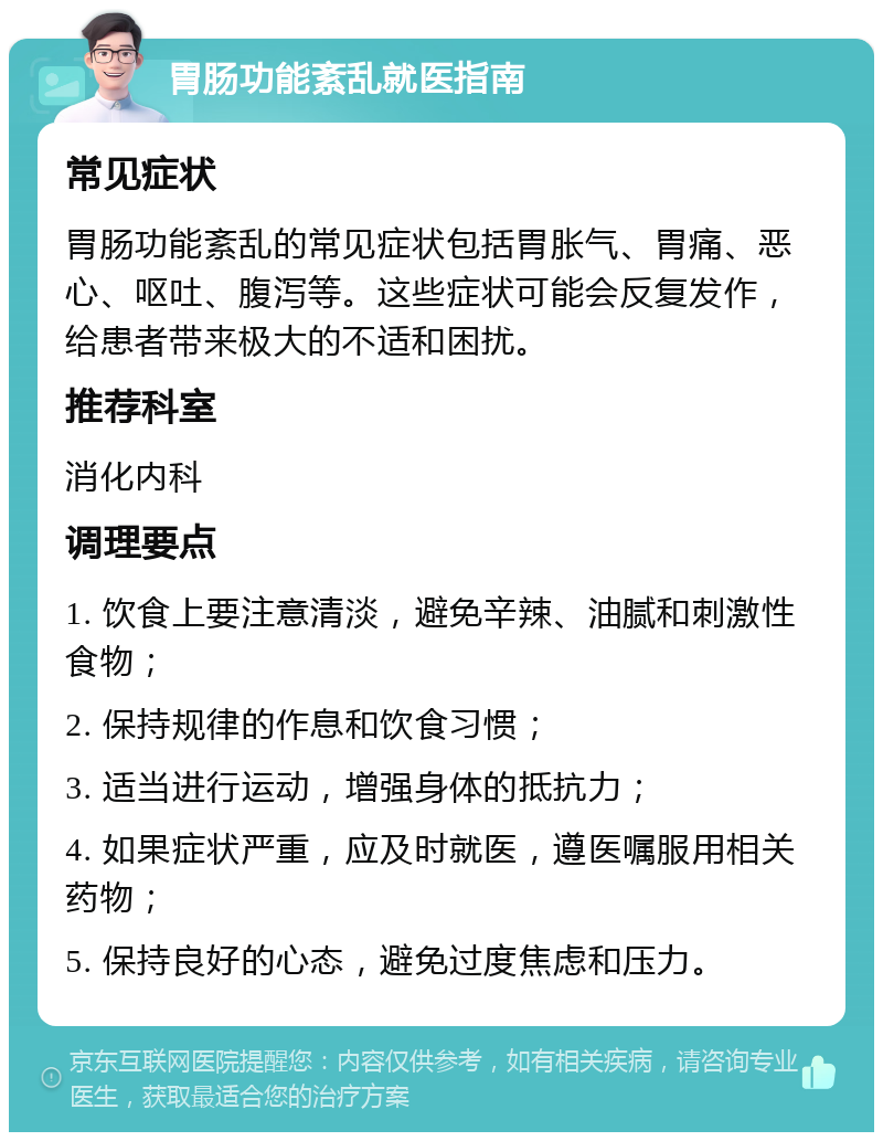 胃肠功能紊乱就医指南 常见症状 胃肠功能紊乱的常见症状包括胃胀气、胃痛、恶心、呕吐、腹泻等。这些症状可能会反复发作，给患者带来极大的不适和困扰。 推荐科室 消化内科 调理要点 1. 饮食上要注意清淡，避免辛辣、油腻和刺激性食物； 2. 保持规律的作息和饮食习惯； 3. 适当进行运动，增强身体的抵抗力； 4. 如果症状严重，应及时就医，遵医嘱服用相关药物； 5. 保持良好的心态，避免过度焦虑和压力。