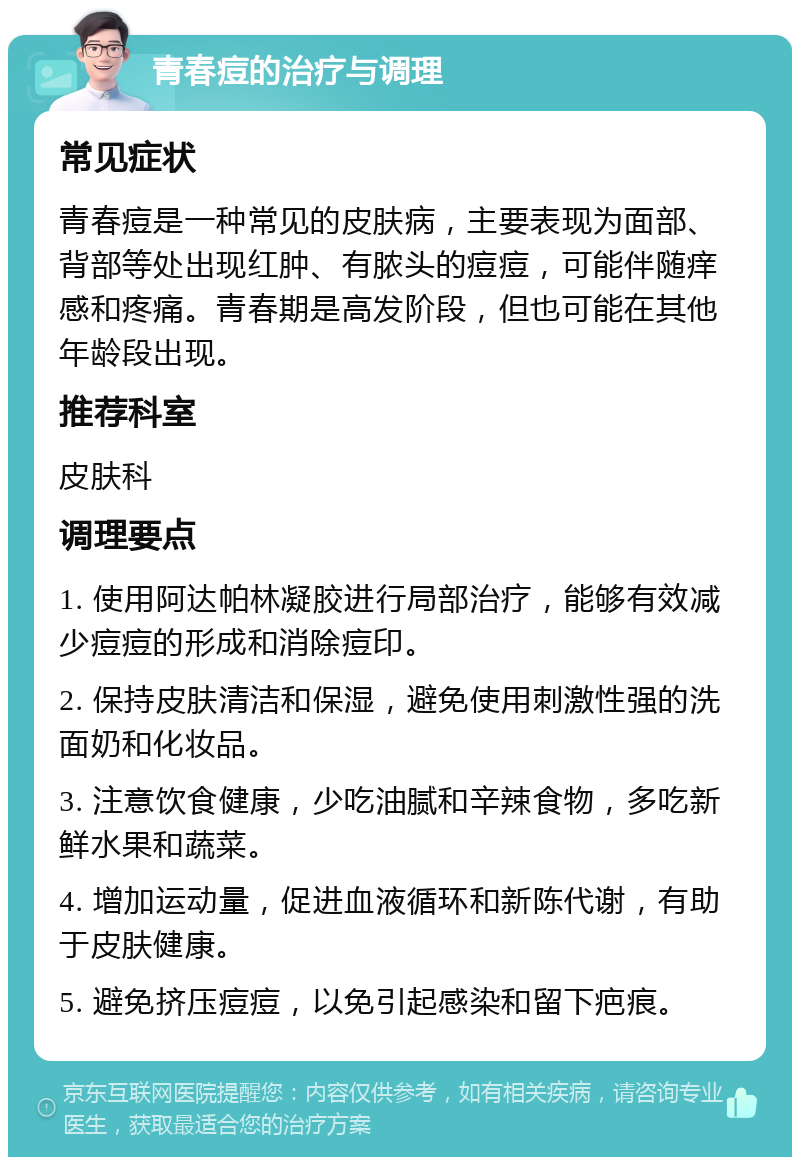 青春痘的治疗与调理 常见症状 青春痘是一种常见的皮肤病，主要表现为面部、背部等处出现红肿、有脓头的痘痘，可能伴随痒感和疼痛。青春期是高发阶段，但也可能在其他年龄段出现。 推荐科室 皮肤科 调理要点 1. 使用阿达帕林凝胶进行局部治疗，能够有效减少痘痘的形成和消除痘印。 2. 保持皮肤清洁和保湿，避免使用刺激性强的洗面奶和化妆品。 3. 注意饮食健康，少吃油腻和辛辣食物，多吃新鲜水果和蔬菜。 4. 增加运动量，促进血液循环和新陈代谢，有助于皮肤健康。 5. 避免挤压痘痘，以免引起感染和留下疤痕。