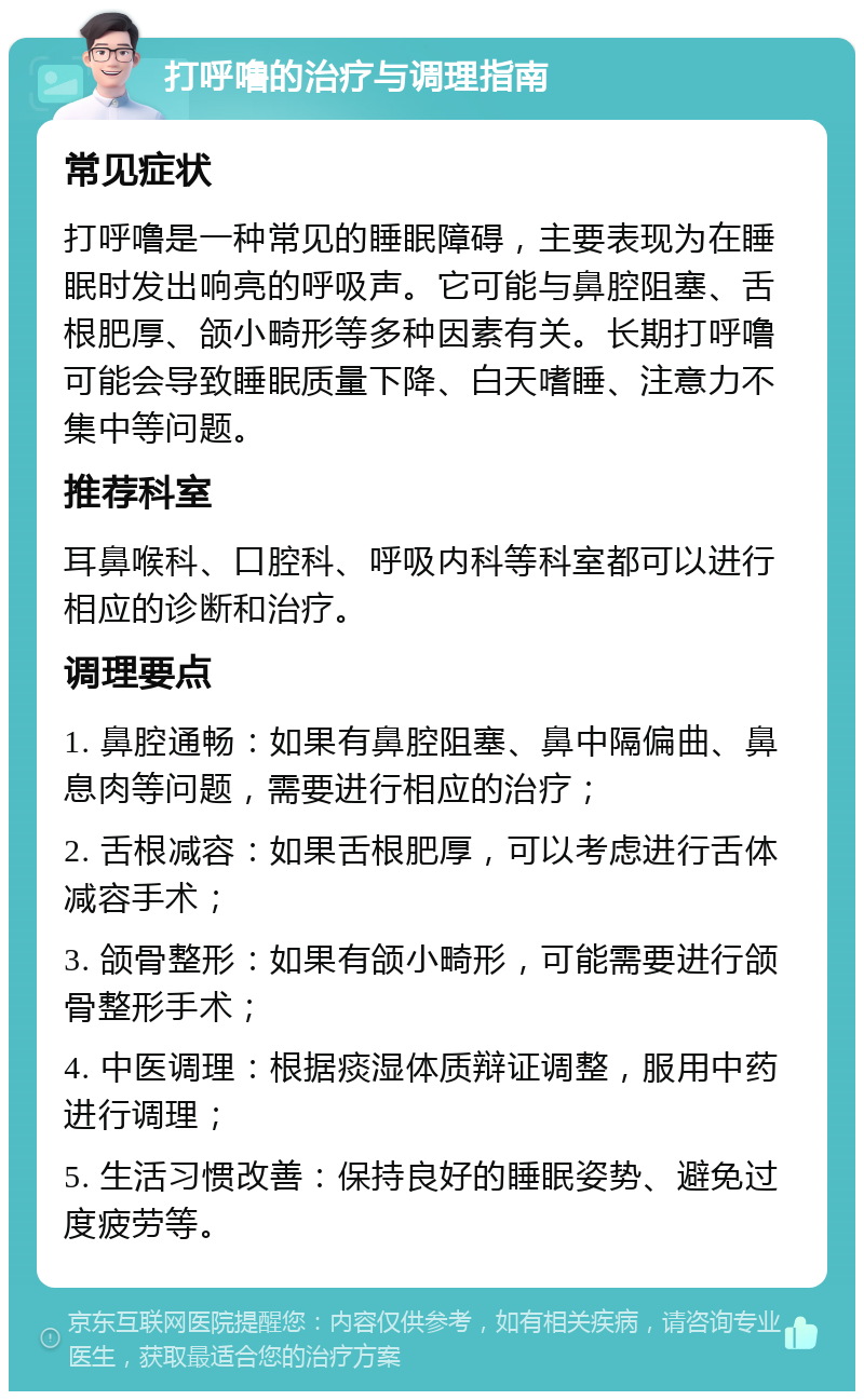 打呼噜的治疗与调理指南 常见症状 打呼噜是一种常见的睡眠障碍，主要表现为在睡眠时发出响亮的呼吸声。它可能与鼻腔阻塞、舌根肥厚、颌小畸形等多种因素有关。长期打呼噜可能会导致睡眠质量下降、白天嗜睡、注意力不集中等问题。 推荐科室 耳鼻喉科、口腔科、呼吸内科等科室都可以进行相应的诊断和治疗。 调理要点 1. 鼻腔通畅：如果有鼻腔阻塞、鼻中隔偏曲、鼻息肉等问题，需要进行相应的治疗； 2. 舌根减容：如果舌根肥厚，可以考虑进行舌体减容手术； 3. 颌骨整形：如果有颌小畸形，可能需要进行颌骨整形手术； 4. 中医调理：根据痰湿体质辩证调整，服用中药进行调理； 5. 生活习惯改善：保持良好的睡眠姿势、避免过度疲劳等。