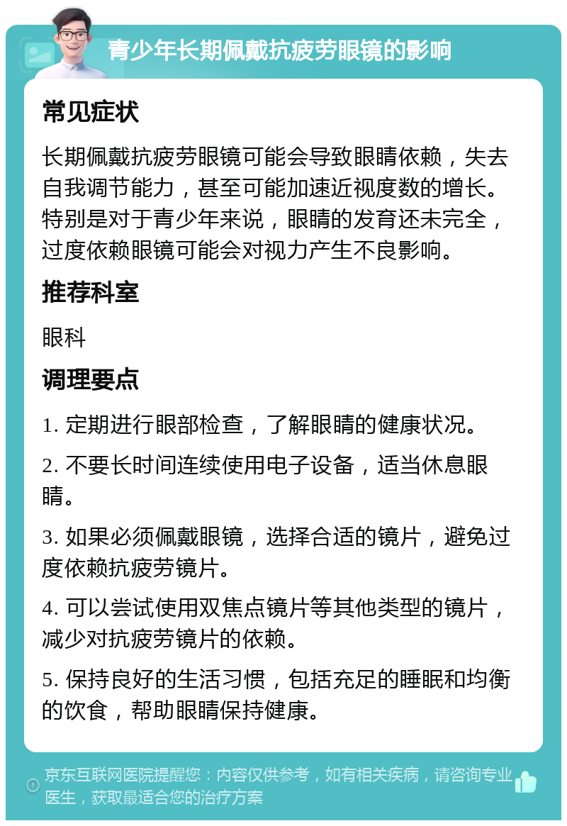 青少年长期佩戴抗疲劳眼镜的影响 常见症状 长期佩戴抗疲劳眼镜可能会导致眼睛依赖，失去自我调节能力，甚至可能加速近视度数的增长。特别是对于青少年来说，眼睛的发育还未完全，过度依赖眼镜可能会对视力产生不良影响。 推荐科室 眼科 调理要点 1. 定期进行眼部检查，了解眼睛的健康状况。 2. 不要长时间连续使用电子设备，适当休息眼睛。 3. 如果必须佩戴眼镜，选择合适的镜片，避免过度依赖抗疲劳镜片。 4. 可以尝试使用双焦点镜片等其他类型的镜片，减少对抗疲劳镜片的依赖。 5. 保持良好的生活习惯，包括充足的睡眠和均衡的饮食，帮助眼睛保持健康。