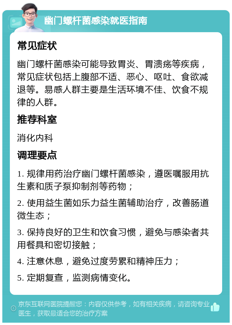 幽门螺杆菌感染就医指南 常见症状 幽门螺杆菌感染可能导致胃炎、胃溃疡等疾病，常见症状包括上腹部不适、恶心、呕吐、食欲减退等。易感人群主要是生活环境不佳、饮食不规律的人群。 推荐科室 消化内科 调理要点 1. 规律用药治疗幽门螺杆菌感染，遵医嘱服用抗生素和质子泵抑制剂等药物； 2. 使用益生菌如乐力益生菌辅助治疗，改善肠道微生态； 3. 保持良好的卫生和饮食习惯，避免与感染者共用餐具和密切接触； 4. 注意休息，避免过度劳累和精神压力； 5. 定期复查，监测病情变化。