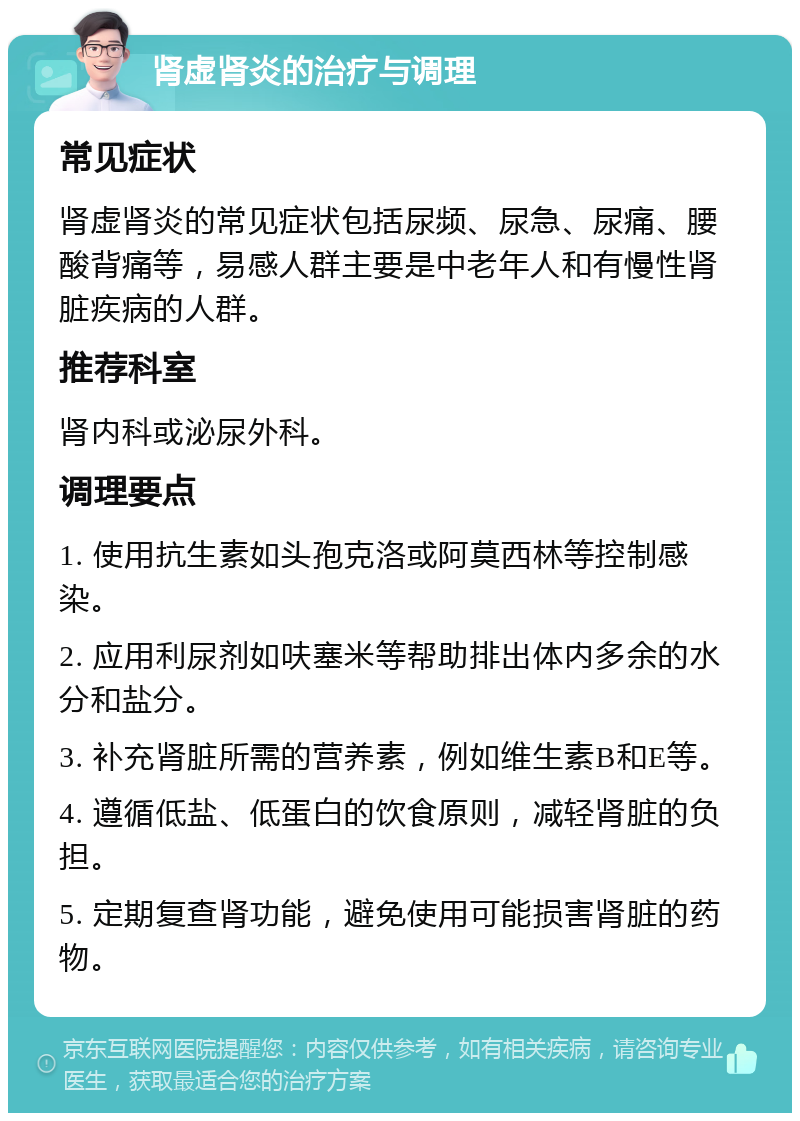 肾虚肾炎的治疗与调理 常见症状 肾虚肾炎的常见症状包括尿频、尿急、尿痛、腰酸背痛等，易感人群主要是中老年人和有慢性肾脏疾病的人群。 推荐科室 肾内科或泌尿外科。 调理要点 1. 使用抗生素如头孢克洛或阿莫西林等控制感染。 2. 应用利尿剂如呋塞米等帮助排出体内多余的水分和盐分。 3. 补充肾脏所需的营养素，例如维生素B和E等。 4. 遵循低盐、低蛋白的饮食原则，减轻肾脏的负担。 5. 定期复查肾功能，避免使用可能损害肾脏的药物。