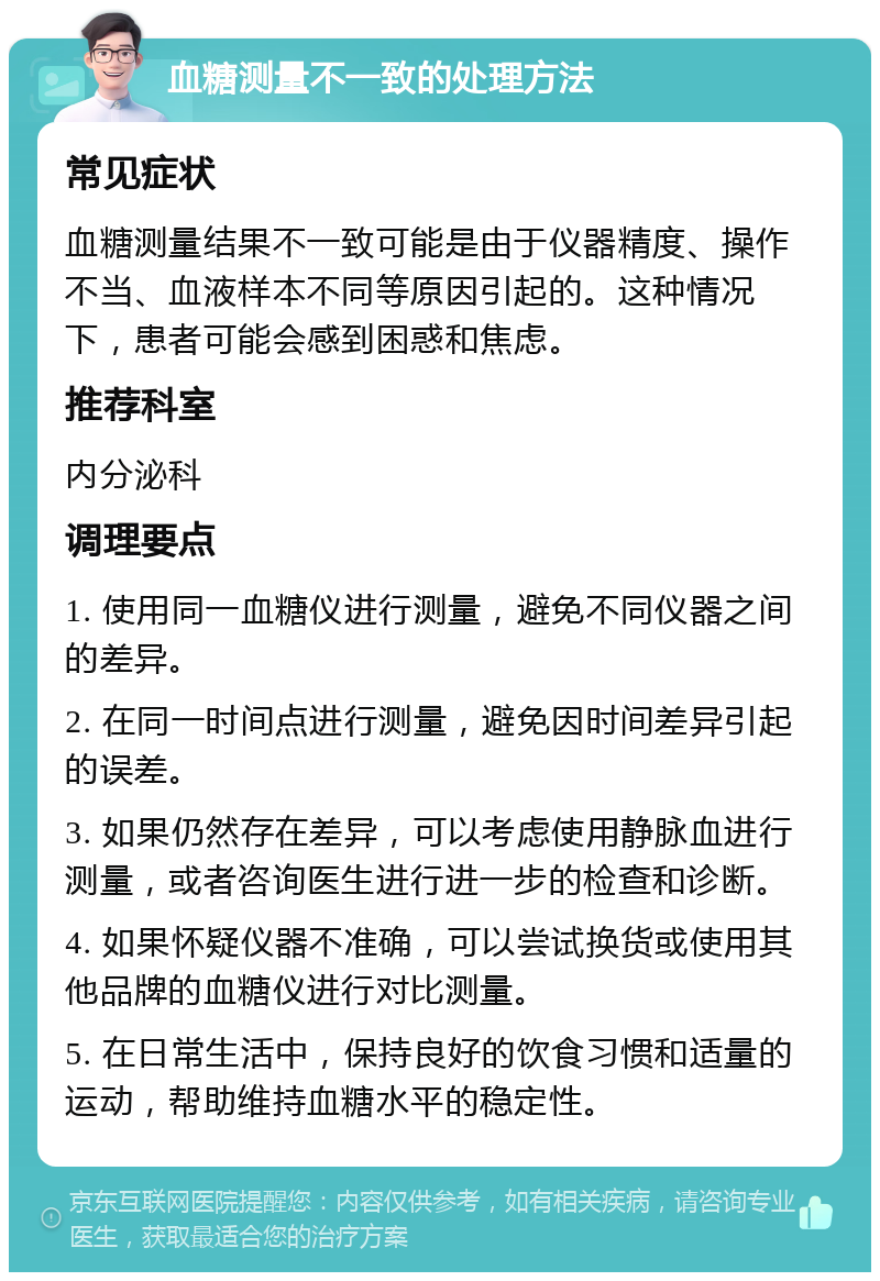 血糖测量不一致的处理方法 常见症状 血糖测量结果不一致可能是由于仪器精度、操作不当、血液样本不同等原因引起的。这种情况下，患者可能会感到困惑和焦虑。 推荐科室 内分泌科 调理要点 1. 使用同一血糖仪进行测量，避免不同仪器之间的差异。 2. 在同一时间点进行测量，避免因时间差异引起的误差。 3. 如果仍然存在差异，可以考虑使用静脉血进行测量，或者咨询医生进行进一步的检查和诊断。 4. 如果怀疑仪器不准确，可以尝试换货或使用其他品牌的血糖仪进行对比测量。 5. 在日常生活中，保持良好的饮食习惯和适量的运动，帮助维持血糖水平的稳定性。