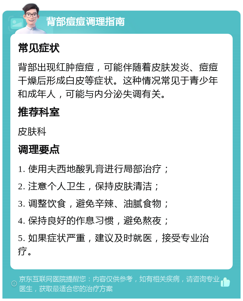 背部痘痘调理指南 常见症状 背部出现红肿痘痘，可能伴随着皮肤发炎、痘痘干燥后形成白皮等症状。这种情况常见于青少年和成年人，可能与内分泌失调有关。 推荐科室 皮肤科 调理要点 1. 使用夫西地酸乳膏进行局部治疗； 2. 注意个人卫生，保持皮肤清洁； 3. 调整饮食，避免辛辣、油腻食物； 4. 保持良好的作息习惯，避免熬夜； 5. 如果症状严重，建议及时就医，接受专业治疗。