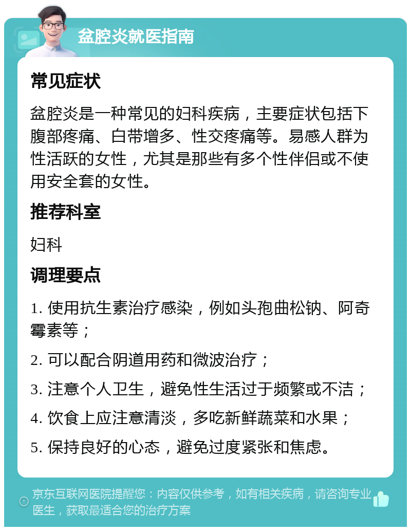 盆腔炎就医指南 常见症状 盆腔炎是一种常见的妇科疾病，主要症状包括下腹部疼痛、白带增多、性交疼痛等。易感人群为性活跃的女性，尤其是那些有多个性伴侣或不使用安全套的女性。 推荐科室 妇科 调理要点 1. 使用抗生素治疗感染，例如头孢曲松钠、阿奇霉素等； 2. 可以配合阴道用药和微波治疗； 3. 注意个人卫生，避免性生活过于频繁或不洁； 4. 饮食上应注意清淡，多吃新鲜蔬菜和水果； 5. 保持良好的心态，避免过度紧张和焦虑。