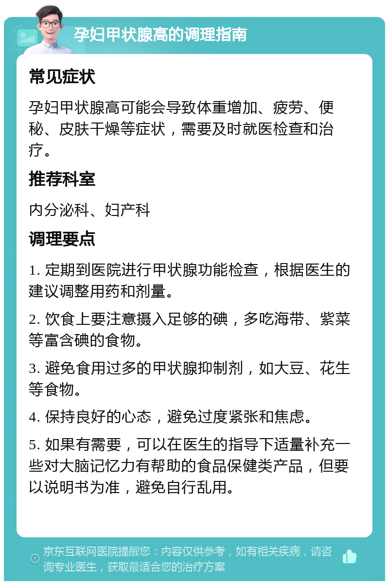 孕妇甲状腺高的调理指南 常见症状 孕妇甲状腺高可能会导致体重增加、疲劳、便秘、皮肤干燥等症状，需要及时就医检查和治疗。 推荐科室 内分泌科、妇产科 调理要点 1. 定期到医院进行甲状腺功能检查，根据医生的建议调整用药和剂量。 2. 饮食上要注意摄入足够的碘，多吃海带、紫菜等富含碘的食物。 3. 避免食用过多的甲状腺抑制剂，如大豆、花生等食物。 4. 保持良好的心态，避免过度紧张和焦虑。 5. 如果有需要，可以在医生的指导下适量补充一些对大脑记忆力有帮助的食品保健类产品，但要以说明书为准，避免自行乱用。