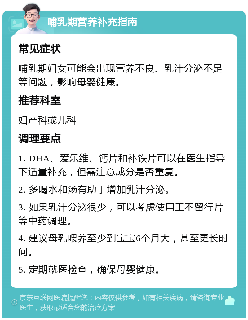 哺乳期营养补充指南 常见症状 哺乳期妇女可能会出现营养不良、乳汁分泌不足等问题，影响母婴健康。 推荐科室 妇产科或儿科 调理要点 1. DHA、爱乐维、钙片和补铁片可以在医生指导下适量补充，但需注意成分是否重复。 2. 多喝水和汤有助于增加乳汁分泌。 3. 如果乳汁分泌很少，可以考虑使用王不留行片等中药调理。 4. 建议母乳喂养至少到宝宝6个月大，甚至更长时间。 5. 定期就医检查，确保母婴健康。