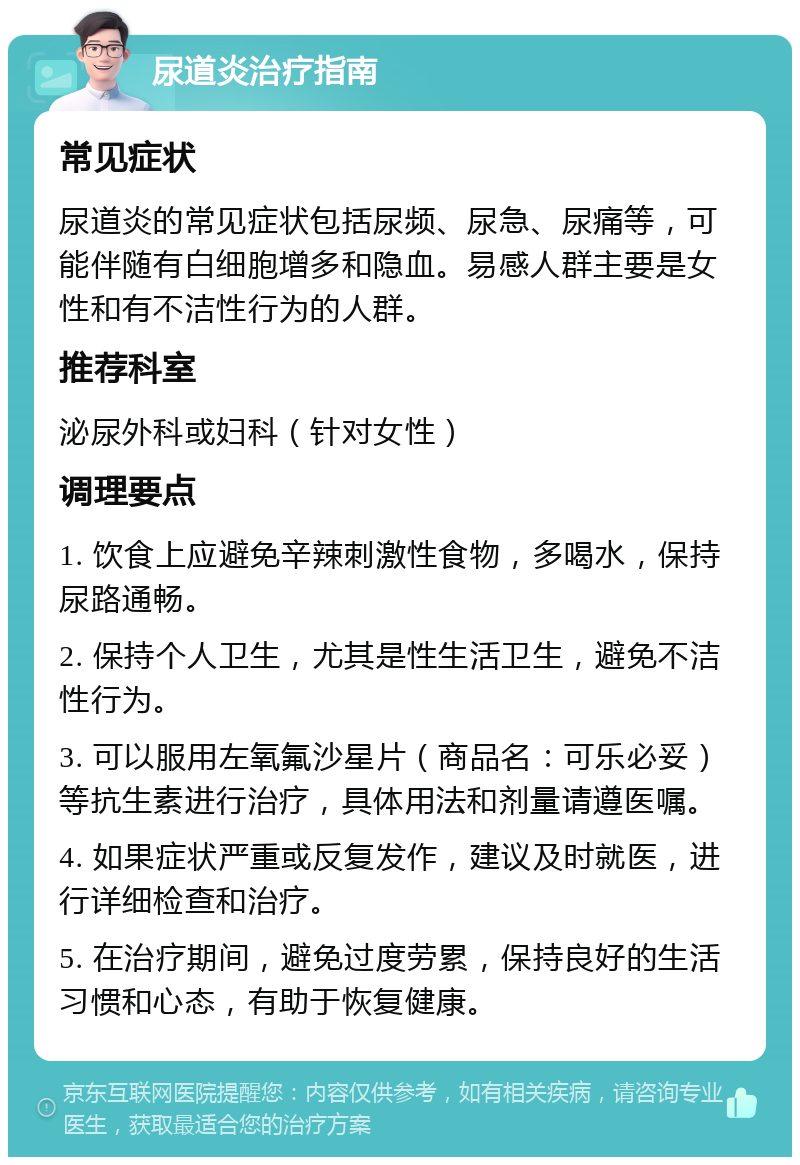 尿道炎治疗指南 常见症状 尿道炎的常见症状包括尿频、尿急、尿痛等，可能伴随有白细胞增多和隐血。易感人群主要是女性和有不洁性行为的人群。 推荐科室 泌尿外科或妇科（针对女性） 调理要点 1. 饮食上应避免辛辣刺激性食物，多喝水，保持尿路通畅。 2. 保持个人卫生，尤其是性生活卫生，避免不洁性行为。 3. 可以服用左氧氟沙星片（商品名：可乐必妥）等抗生素进行治疗，具体用法和剂量请遵医嘱。 4. 如果症状严重或反复发作，建议及时就医，进行详细检查和治疗。 5. 在治疗期间，避免过度劳累，保持良好的生活习惯和心态，有助于恢复健康。