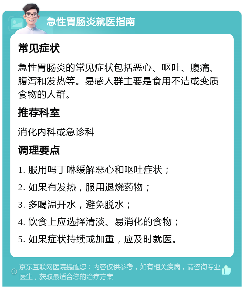 急性胃肠炎就医指南 常见症状 急性胃肠炎的常见症状包括恶心、呕吐、腹痛、腹泻和发热等。易感人群主要是食用不洁或变质食物的人群。 推荐科室 消化内科或急诊科 调理要点 1. 服用吗丁啉缓解恶心和呕吐症状； 2. 如果有发热，服用退烧药物； 3. 多喝温开水，避免脱水； 4. 饮食上应选择清淡、易消化的食物； 5. 如果症状持续或加重，应及时就医。