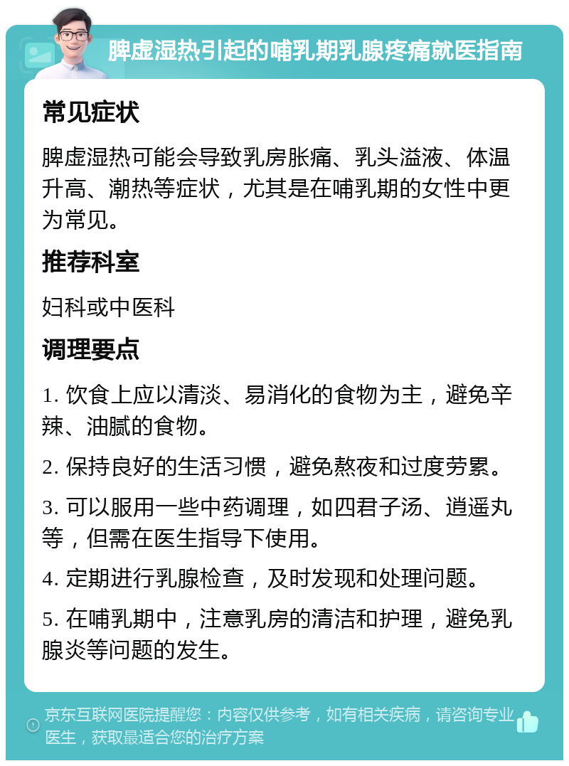 脾虚湿热引起的哺乳期乳腺疼痛就医指南 常见症状 脾虚湿热可能会导致乳房胀痛、乳头溢液、体温升高、潮热等症状，尤其是在哺乳期的女性中更为常见。 推荐科室 妇科或中医科 调理要点 1. 饮食上应以清淡、易消化的食物为主，避免辛辣、油腻的食物。 2. 保持良好的生活习惯，避免熬夜和过度劳累。 3. 可以服用一些中药调理，如四君子汤、逍遥丸等，但需在医生指导下使用。 4. 定期进行乳腺检查，及时发现和处理问题。 5. 在哺乳期中，注意乳房的清洁和护理，避免乳腺炎等问题的发生。