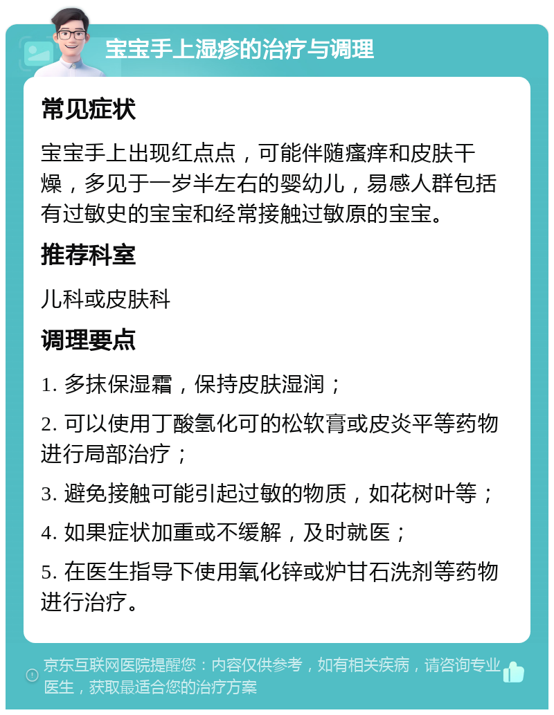 宝宝手上湿疹的治疗与调理 常见症状 宝宝手上出现红点点，可能伴随瘙痒和皮肤干燥，多见于一岁半左右的婴幼儿，易感人群包括有过敏史的宝宝和经常接触过敏原的宝宝。 推荐科室 儿科或皮肤科 调理要点 1. 多抹保湿霜，保持皮肤湿润； 2. 可以使用丁酸氢化可的松软膏或皮炎平等药物进行局部治疗； 3. 避免接触可能引起过敏的物质，如花树叶等； 4. 如果症状加重或不缓解，及时就医； 5. 在医生指导下使用氧化锌或炉甘石洗剂等药物进行治疗。