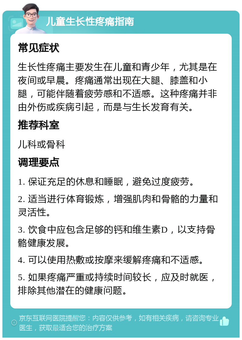 儿童生长性疼痛指南 常见症状 生长性疼痛主要发生在儿童和青少年，尤其是在夜间或早晨。疼痛通常出现在大腿、膝盖和小腿，可能伴随着疲劳感和不适感。这种疼痛并非由外伤或疾病引起，而是与生长发育有关。 推荐科室 儿科或骨科 调理要点 1. 保证充足的休息和睡眠，避免过度疲劳。 2. 适当进行体育锻炼，增强肌肉和骨骼的力量和灵活性。 3. 饮食中应包含足够的钙和维生素D，以支持骨骼健康发展。 4. 可以使用热敷或按摩来缓解疼痛和不适感。 5. 如果疼痛严重或持续时间较长，应及时就医，排除其他潜在的健康问题。