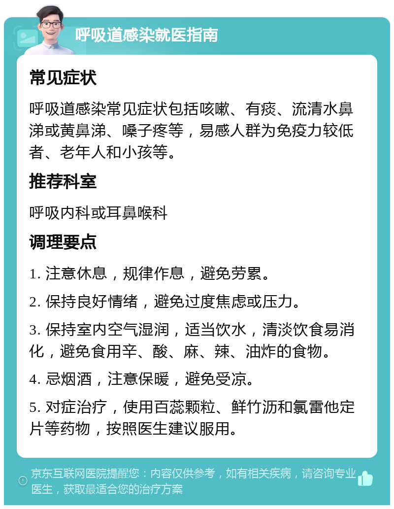 呼吸道感染就医指南 常见症状 呼吸道感染常见症状包括咳嗽、有痰、流清水鼻涕或黄鼻涕、嗓子疼等，易感人群为免疫力较低者、老年人和小孩等。 推荐科室 呼吸内科或耳鼻喉科 调理要点 1. 注意休息，规律作息，避免劳累。 2. 保持良好情绪，避免过度焦虑或压力。 3. 保持室内空气湿润，适当饮水，清淡饮食易消化，避免食用辛、酸、麻、辣、油炸的食物。 4. 忌烟酒，注意保暖，避免受凉。 5. 对症治疗，使用百蕊颗粒、鲜竹沥和氯雷他定片等药物，按照医生建议服用。